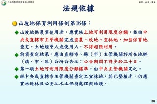 行政院農業委員會水土保持局 優質、效率、團隊
30
法規依據
山坡地保育利用條例第16條：
山坡地供農業使用者，應實施土地可利用限度分類，並由中
央或直轄市主管機關完成宜農、牧地、宜林地、加強保育地
查定。土地經營人或使用人，不得超限利用。
前項查定結果，應由直轄市、縣（市）主管機關於所在地鄉
（鎮、市、區）公所公告之；公告期間不得少於三十日。
第一項土地可利用限度分類標準，由中央主管機關定之。
經中央或直轄市主管機關查定之宜林地，其已墾植者，仍應
實施造林及必要之水土保持處理與維護。
 