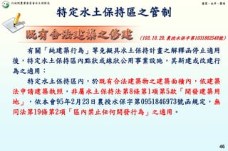 行政院農業委員會水土保持局 優質、效率、團隊
46
特定水土保持區之管制
(103.10.29.農授水保字第1031862548號)
有關「純建築行為」等免擬具水土保持計畫之解釋函停止適用
後，特定水土保持區內點狀或線狀公用事業設施，其新建或改建行
為之適用：
特定水土保持區內，於既有合法建築物之建築面積內，依建築
法申請建築執照，非屬水土保持法第8條第1項第5款「開發建築用
地」，依本會95年2月23日農授水保字第0951846973號函規定，無
同法第19條第2項「區內禁止任何開發行為」之適用。
 