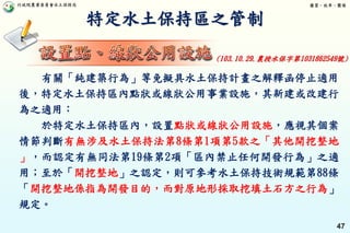 行政院農業委員會水土保持局 優質、效率、團隊
47
特定水土保持區之管制
有關「純建築行為」等免擬具水土保持計畫之解釋函停止適用
後，特定水土保持區內點狀或線狀公用事業設施，其新建或改建行
為之適用：
於特定水土保持區內，設置點狀或線狀公用設施，應視其個案
情節判斷有無涉及水土保持法第8條第1項第5款之「其他開挖整地
」，而認定有無同法第19條第2項「區內禁止任何開發行為」之適
用；至於「開挖整地」之認定，則可參考水土保持技術規範第88條
「開挖整地係指為開發目的，而對原地形採取挖填土石方之行為」
規定。
(103.10.29.農授水保字第1031862549號)
 