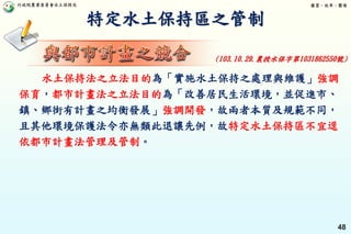 行政院農業委員會水土保持局 優質、效率、團隊
48
特定水土保持區之管制
水土保持法之立法目的為「實施水土保持之處理與維護」強調
保育，都市計畫法之立法目的為「改善居民生活環境，並促進市、
鎮、鄉街有計畫之均衡發展」強調開發，故兩者本質及規範不同，
且其他環境保護法令亦無類此退讓先例，故特定水土保持區不宜逕
依都市計畫法管理及管制。
(103.10.29.農授水保字第1031862550號)
 