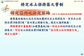 行政院農業委員會水土保持局 優質、效率、團隊
49
特定水土保持區之管制
建築基地留設之法定空地位屬特定水土保持區內，有否水土保
持法第19條第2項「區內禁止開發行為」規定之適用疑義：
興辦事業計畫範圍(如建築基地)倘一部或全部位於特定水土保
持區內，即有水土保持法第19條第2項「區內禁止任何開發行為」
規定之適用。
(105.2.24.農授水保字第1051856328號)
 