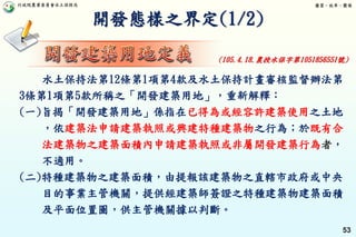 行政院農業委員會水土保持局 優質、效率、團隊
53
開發態樣之界定(1/2)
水土保持法第12條第1項第4款及水土保持計畫審核監督辦法第
3條第1項第5款所稱之「開發建築用地」，重新解釋：
(一)旨揭「開發建築用地」係指在已得為或經容許建築使用之土地
，依建築法申請建築執照或興建特種建築物之行為；於既有合
法建築物之建築面積內申請建築執照或非屬開發建築行為者，
不適用。
(二)特種建築物之建築面積，由提報該建築物之直轄市政府或中央
目的事業主管機關，提供經建築師簽證之特種建築物建築面積
及平面位置圖，供主管機關據以判斷。
(105.4.18.農授水保字第1051856551號)
 
