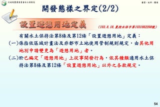 行政院農業委員會水土保持局 優質、效率、團隊
54
開發態樣之界定(2/2)
有關水土保持法第8條及第12條「設置遊憩用地」定義：
(一)係指依區域計畫法及非都市土地使用管制規則規定，由其他用
地別申請變更為「遊憩用地」者。
(二)於已編定「遊憩用地」上從事開發行為，依其種類適用水土保
持法第8條及第12條「設置遊憩用地」以外之各款規定。
(103.8.18.農授水保字第1031862208號)
 