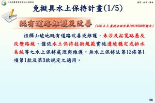 行政院農業委員會水土保持局 優質、效率、團隊
56
免擬具水土保持計畫(1/5)
核釋山坡地既有道路改善或維護，未涉及拓寬路基及
改變路線，僅依水土保持技術規範實施邊坡穩定或排水
系統等之水土保持處理與維護，無水土保持法第12條第1
項第1款及第3款規定之適用。
(106.8.3.農授水保字第1061858095號令)
 
