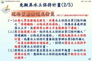 行政院農業委員會水土保持局 優質、效率、團隊
57
免擬具水土保持計畫(2/5)
(一)必要之緊急搶通或搶災，非屬水土保持法第12條所稱
之「修建鐵路、公路或其他道路」；惟應妥善處理崩
落之土方，並嚴格禁止將土方直接推落下邊坡。
(二)其災後復建工程，倘涉及水土保持法第12條所稱之「
修建鐵路、公路或其他道路」，則應先擬具水土保持
計畫；倘屬水土保持計畫審核監督辦法第3條所稱之
「改善或維護既有道路者」，則得以簡易水土保持申
報書代替水土保持計畫。
(三)前開水土保持計畫或簡易水土保持申報書，如位於水
庫集水區內，應採取水土保持技術規範中較安全之設
計標準。
(95.2.7.農授水保字第0951842673號)
 