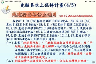 行政院農業委員會水土保持局 優質、效率、團隊
59
免擬具水土保持計畫(4/5)
本會86.1.30.(86)農林字第86100060A號函、86.12.30.(86)
農林字第86164313號函、88.2.11.(88)農林字第88103429號函、
92.9.23.農授水保字第0920151901號函說明三、94.3.4.農授水保
字第0941803754號函、96.7.9.農授水保字第0961856151號函、
97.6.25.農授水保字第0971851111號函、101.11.23.農授水保字
第1011828144號函，自即日停止適用。
（一）本案「純建築行為」、「點狀或線狀公用事業設施」及「平
坦地」免擬具水保計畫之解釋，執行迄今已衍生諸多問題
及弊端，本會於103.7.2.召開103年度研商「水土保持管理
相關議題」第3次會議提案討論，決議「應停止適用，回歸
水土保持法第12條規定」。
（二）旨揭函釋停止適用前已受理案件，仍依各函釋規定辦理。
(103.7.4.農授水保字第1031862015號)
 