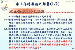 行政院農業委員會水土保持局 優質、效率、團隊
62
水土保持義務之歸屬(1/2)
水土保持處理與維護義務認定之處理原則：
(一)有實際經營或使用行為：依水土保持法第4條、第8條及第12條
規定，由該土地之經營人、使用人或所有人實施水土保持處理
與維護。
(二)無實際經營或使用行為(閒置土地)：土地所有人對於土地具有
社會義務，故對閒置土地仍應善盡維護管理責任。準此，水土
保持法第4條所稱之公、私有土地之「使用」宜為較廣義之解
釋，即閒置土地亦屬消極性質之使用行為，土地所有人仍應負
擔水土保持處理與維護義務。但土地所有人已善盡維護管理責
任，仍涉有公共安全之虞者，由相關機關本權責積極實施水土
保持處理與維護，以減免災害。
(104.7.10.農授水保字第1041862383號)
 