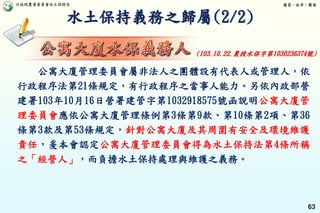 行政院農業委員會水土保持局 優質、效率、團隊
63
水土保持義務之歸屬(2/2)
公寓大廈管理委員會屬非法人之團體設有代表人或管理人，依
行政程序法第21條規定，有行政程序之當事人能力。另依內政部營
建署103年10月16日營署建管字第1032918575號函說明公寓大廈管
理委員會應依公寓大廈管理條例第3條第9款、第10條第2項、第36
條第3款及第53條規定，針對公寓大廈及其周圍有安全及環境維護
責任，爰本會認定公寓大廈管理委員會得為水土保持法第4條所稱
之「經營人」，而負擔水土保持處理與維護之義務。
(103.10.22.農授水保字第1030236374號)
 