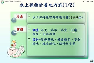 行政院農業委員會水土保持局 優質、效率、團隊
64
水土保持計畫之內容(1/2)
定義
實體 † 調查-水文、地形、地質、土壤、
植生、土地利用
† 設計-開發整地、邊坡穩定、安全
排水、植生綠化、臨時防災等
† 水土保持處理與維護計畫(水保法§3)
 
