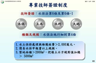 行政院農業委員會水土保持局 優質、效率、團隊
65
專業技師簽證制度
1.水土保持處理與維護經費＞2,000萬元。
2.簡易水保申報書以上規模。
3.整地面積＞2000m2，挖填土石方絕對值加總
＞ 5000m3
水保 土木 水利 大地
種類及規模：水保法施行細則第4條
技師簽證：水保法第6條及第6條-1
 