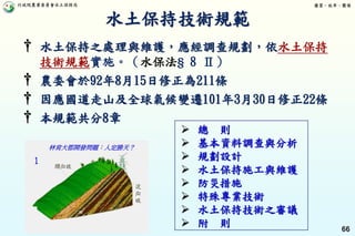 行政院農業委員會水土保持局 優質、效率、團隊
66
† 水土保持之處理與維護，應經調查規劃，依水土保持
技術規範實施。（水保法§ 8 Ⅱ）
† 農委會於92年8月15日修正為211條
† 因應國道走山及全球氣候變遷101年3月30日修正22條
† 本規範共分8章
 總 則
 基本資料調查與分析
 規劃設計
 水土保持施工與維護
 防災措施
 特殊專業技術
 水土保持技術之審議
 附 則
林肯大郡開發問題：人定勝天？
水土保持技術規範
 