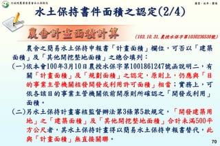 行政院農業委員會水土保持局 優質、效率、團隊
70
水土保持書件面積之認定(2/4)
農舍之簡易水土保持申報書「計畫面積」欄位，可否以「建築
面積」及「其他開挖整地面積」之總合填列：
(一)依本會100年3月10日農授水保字第1001861247號函說明二，有
關「計畫面積」及「規劃面積」之認定，原則上，仍應與「目
的事業主管機關核發開發或利用許可面積」相當；實務上，可
依各該目的事業主管機關依前開原則所確認之「開發或利用」
面積。
(二)另水土保持計畫審核監督辦法第3條第5款規定，「開發建築用
地」之「建築面積」及「其他開挖整地面積」合計未滿500平
方公尺者，其水土保持計畫得以簡易水土保持申報書替代，此
與「計畫面積」無直接關聯。
(103.10.31.農授水保字第1030236530號)
 