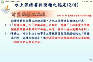 行政院農業委員會水土保持局 優質、效率、團隊
71
水土保持書件面積之認定(3/4)
開發案件部分屬山坡地範圍，其水土保持計畫面積之計算：
(一)「計畫面積」及「規劃面積」之認定，應與「目的事業主管機
關核發開發或利用許可面積」相當，並以山坡地範圍為原則。
(二)實務上，可依各該目的事業主管機關循前開原則確認之「開發
或利用」面積而為認定，惟如為符合水保技術規範之必要設施
，例外可納入部分平地。
(102.10.15.農授水保字第1021862570號)
 