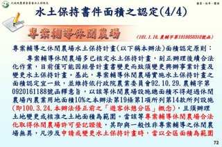 行政院農業委員會水土保持局 優質、效率、團隊
72
水土保持書件面積之認定(4/4)
專案輔導之休閒農場水土保持計畫(以下稱本辦法)面積認定原則：
專案輔導休閒農場多已核定水土保持計畫，刻正辦理後續合法
化作業，目前僅可能因經營計畫書變更而致須變更興辦事業計畫及
變更水土保持計畫。基此，專案輔導休閒農場實施水土保持計畫之
面積認定宜一致，並維持依行政院農業委員會92.10.29.農輔字第
0920161188號函釋意旨，以該等休閒農場設施總面積不得超過休閒
農場內農業用地面積10%之本辦法第19條第1項所列第14款所列設施
(即100.3.24.本辦法修正前之「遊客休憩分區」概念)，且須辦理
土地變更或核准之土地面積為範圍。當該等專案輔導休閒農場合法
化取得休閒農場許可登記證後，其即與一般性非專案輔導之休閒農
場無異，凡涉及申請或變更水土保持計畫時，當以全區面積為範圍
(101.1.16.農輔字第1010050310號函)
 