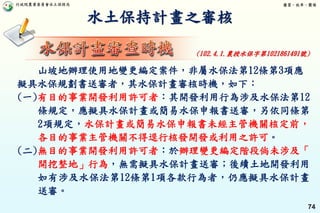 行政院農業委員會水土保持局 優質、效率、團隊
74
水土保持計畫之審核
山坡地辦理使用地變更編定案件，非屬水保法第12條第3項應
擬具水保規劃書送審者，其水保計畫審核時機，如下：
(一)有目的事業開發利用許可者：其開發利用行為涉及水保法第12
條規定，應擬具水保計畫或簡易水保申報書送審，另依同條第
2項規定，水保計畫或簡易水保申報書未經主管機關核定前，
各目的事業主管機關不得逕行核發開發或利用之許可。
(二)無目的事業開發利用許可者：於辦理變更編定階段倘未涉及「
開挖整地」行為，無需擬具水保計畫送審；後續土地開發利用
如有涉及水保法第12條第1項各款行為者，仍應擬具水保計畫
送審。
(102.4.1.農授水保字第1021861491號)
 