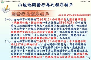行政院農業委員會水土保持局 優質、效率、團隊
75
山坡地開發行為之程序補正
(一)山坡地保育利用條例75年1月10日公布修正前及國有林事業區
、試驗用林地、保安林地於水土保持法83年5月27日公布施行
前之山坡地開發利用行為，無該條例及該法之適用，惟就使用
安全之考量，如經主管機關會同目的事業主管機關檢查，認定
無需開挖整地且水土保持安全無虞者，則無需擬具水土保持計
畫送核，另前開「水土保持安全無虞」之認定，屬實務層面，
自可依個案情形參考專業技師之簽證，而為決定。
(二)山坡地保育利用條例75年1月10日公布修正後，水土保持法83
年5月27日公布施行前之山坡地開發利用行為，因當時該條例
第30條規定，於山坡地從事該條第1項所列行為，應先擬具水
土保持計畫，送請各該目的事業主管機關會同主管機關核定並
監督實施，嗣後該條因水土保持法之公布而刪除，故現依其他
法令規定辦理程序補正時，仍應有水土保持法第12條之適用。
(99.2.23.農授水保字第0991870332號)
 
