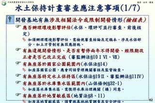 行政院農業委員會水土保持局 優質、效率、團隊
82
† 開發基地有無涉及相關法令或限制開發情形(檢核表)
應否辦理環境影響評估(水保、環評可並行審查，前後核
定)
 如須辦理環境影響評估，需檢視審查結論及定稿本，涉及水保部
分，如土方管制有無因應措施。
有無違規開發情形、是否有暫停兩年不得開發、經限期改
正者是否已改正完成 (審監辦法§10ⅠⅥ、Ⅶ)
有無座落於國家公園範圍內(水保法§14)
 如座落國家公園，應會同該管理機關審核及監督檢查。
有無座落特定水土保持區(水保法§19Ⅱ、審監辦法§11Ⅳ)
有無座落於水庫集水區範圍內(山保條例§32-1)
 如座落水庫集水區，需徵得水庫治理機關（構）同意。
有無座落於地質敏感區(地質法§8、11)
 如座落地質敏感區，須實施基地地質調查及安全評估。
水土保持計畫審查應注意事項(1/7)
 