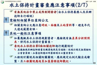 行政院農業委員會水土保持局 優質、效率、團隊
83
有無其他法令禁止或限制開發者(由水土保持義務人及承辦
技師自行確認)
† 需檢附相關單位查詢公文
相關查詢公文應注意時效、面積及土地資料等，避免年代
久遠或範圍有誤。
† 其他一般性注意事項
如屬應擬具水土保持規劃書者，應檢視有無差異分析對照
表，併同水土保持計畫審查。
委託水土保持法第6條相關技師進行規劃設計
 並應檢視承辦技師證書及職業執照是否過期；依現行規定無須檢附
公會會員證；加簽技師應註明簽證項目以釐清責任。
工程設計圖說及相關附圖圖說，應依規定比例尺輸出或繪
製，另工程圖說應逐頁加蓋簽證技師戳記。
水土保持計畫審查應注意事項(2/7)
 