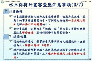行政院農業委員會水土保持局 優質、效率、團隊
84
† 計畫面積
計畫範圍涉及核定效力及審查費計算，故應力求正確，並
與目的事業計畫範圍相當，可例外允許使用一宗土地之部
分或將必要之平地範圍納入。
如計畫範圍不完整而有「裡地」或「開天窗」等情形應特
別注意聯外交通，並確保開發不影響其安全。
† 逕流估算
逕流係數的選定，影響排水及滯洪設施之規劃設計，宜審
慎為之，開發中應採1.0計算。
聯外排水設計規劃重點，應將基地逕流水安全排放至區外
既有坑溝或排水渠道，且其通洪斷面應足以承容增加之逕
流。
水土保持計畫審查應注意事項(3/7)
 
