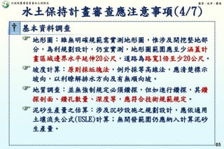 行政院農業委員會水土保持局 優質、效率、團隊
85
† 基本資料調查
地形圖：雖無明確規範需實測地形圖，惟涉及開挖整地部
分，為利規劃設計，仍宜實測，地形圖範圍應至少涵蓋計
畫區域邊界水平延伸20公尺，道路為路寬1倍至少20公尺。
坡度計算：原則採坵塊法，例外採等高線法，應清楚標示
坡向，以利瞭解排水方向及有無順向坡。
地質調查：並無強制規定必須鑽探，但如進行鑽探，其鑽
探剖面、鑽孔數量、深度等，應符合技術規範規定。
泥砂生產量之估算：涉及沉砂設施之規劃設計，應依通用
土壤流失公式(USLE)計算；無開發範圍仍應納入計算泥砂
生產量。
水土保持計畫審查應注意事項(4/7)
 