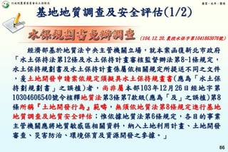 行政院農業委員會水土保持局 優質、效率、團隊
86
基地地質調查及安全評估(1/2)
經濟部基於地質法中央主管機關立場，就本案函復新北市政府
「水土保持法第12條及水土保持計畫審核監督辦法第8-1條規定，
水土保持規劃書及水土保持計畫係屬依相關規定所提送不同之文件
，爰土地開發申請案依規定須擬具水土保持規畫書(應為「水土保
持劃規劃書」之誤植)者，尚非屬本部103年12月26日經地字第
10304606540號令核釋地質法第3條第7款級(應為「及」之誤植)第8
條所稱『土地開發行為』範疇，無須依地質法第8條規定進行基地
地質調查及地質安全評估；惟依據地質法第6條規定，各目的事業
主管機關應將地質敏感區相關資料，納入土地利用計畫、土地開發
審查、災害防治、環境保育及資源開發之參據。」
(104.12.20.農授水保字第1041863076號)
 
