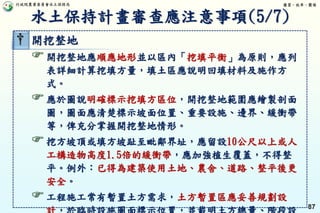 行政院農業委員會水土保持局 優質、效率、團隊
87
† 開挖整地
開挖整地應順應地形並以區內「挖填平衡」為原則，應列
表詳細計算挖填方量，填土區應說明回填材料及施作方
式。
應於圖說明確標示挖填方區位，開挖整地範圍應繪製剖面
圖，圖面應清楚標示坡面位置、重要設施、邊界、緩衝帶
等，俾充分掌握開挖整地情形。
挖方坡頂或填方坡趾至毗鄰界址，應留設10公尺以上或人
工構造物高度1.5倍的緩衝帶，應加強植生覆蓋，不得整
平。例外：已得為建築使用土地、農舍、道路、整平後更
安全。
工程施工常有暫置土方需求，土方暫置區應妥善規劃設
水土保持計畫審查應注意事項(5/7)
 