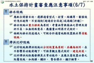 行政院農業委員會水土保持局 優質、效率、團隊
88
† 排水設施
應配合開發目的，選擇適當型式、材質、結構等，審慎設
計洩水坡降，不宜過陡(超過安全流速)或過緩(淤積)。
排水設施以重力排放為原則，考量涵管與箱涵之管理及清
淤不易，如無特殊需求，應儘量以明渠方式設計。
倘縱向排水流速過大，可配合於適當地點設置跌水等消能
設施。
† 滯洪沉砂設施
沉砂設施與滯洪設施以分別設置為原則，共構為例外，在
不影響其功能前題下，可採景觀生態式設計，避免封底。
沉砂滯洪池除應發揮其正常功能外，並應注意設置必要之
附屬設施，如爬梯、欄杆、 警告標示、攔汙柵等。
水土保持計畫審查應注意事項(6/7)
 