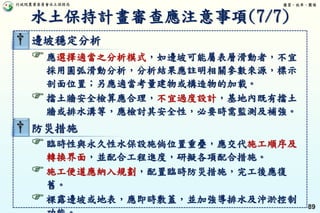 行政院農業委員會水土保持局 優質、效率、團隊
89
† 邊坡穩定分析
應選擇適當之分析模式，如邊坡可能屬表層滑動者，不宜
採用圓弧滑動分析，分析結果應註明相關參數來源，標示
剖面位置；另應適當考量建物或構造物的加載。
擋土牆安全檢算應合理，不宜過度設計，基地內既有擋土
牆或排水溝等，應檢討其安全性，必要時需監測及補強。
† 防災措施
臨時性與永久性水保設施倘位置重疊，應交代施工順序及
轉換界面，並配合工程進度，研擬各項配合措施。
施工便道應納入規劃，配置臨時防災措施，完工後應復
舊。
裸露邊坡或地表，應即時敷蓋，並加強導排水及沖淤控制
水土保持計畫審查應注意事項(7/7)
 