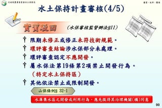 行政院農業委員會水土保持局 優質、效率、團隊
90
† 限期未修正或修正未符技術規範。
† 環評審查結論涉水保部分未處理。
† 環評審查認定不應開發。
† 屬水保法第19條第2項禁止開發行為。
（特定水土保持區）
† 其他依法禁止或限制開發。
山保條例§ 32-1
水庫集水區之開發或利用行為，應先徵得其治理機關(構)同意
水土保持計畫審核(4/5)
(水保審核監督辦法§11)
 