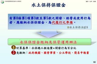 行政院農業委員會水土保持局 優質、效率、團隊
92
計算基準：水保總工程造價＊開發行為百分比
免繳納：政府機關、國營事業、公立學校、簡易申報書
有第8條第1項第3款至第5款之開發、經營或使用行為
者，應繳納水保保證金，為 。
1
2
水土保持法§24
水土保持保證金
 