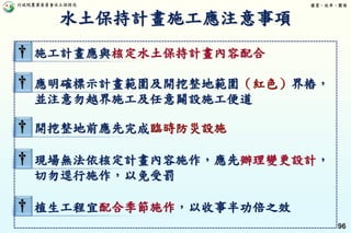 行政院農業委員會水土保持局 優質、效率、團隊
96
† 施工計畫應與核定水土保持計畫內容配合
† 應明確標示計畫範圍及開挖整地範圍（紅色）界樁，
並注意勿越界施工及任意闢設施工便道
† 開挖整地前應先完成臨時防災設施
† 現場無法依核定計畫內容施作，應先辦理變更設計，
切勿逕行施作，以免受罰
† 植生工程宜配合季節施作，以收事半功倍之效
水土保持計畫施工應注意事項
 