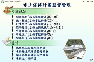 行政院農業委員會水土保持局 優質、效率、團隊
97
† 開工規定(水保審監辦法§22、23)
† 施工檢查(水保審監辦法§26)
† 計畫變更(水保審監辦法§19、§20)
† 臨時防災(水保技術規範§135～§141)
† 申報停工(水保審監辦法§22-1)
† 申報完工(水保審監辦法§32)
† 完工檢查(水保審監辦法§33)
† 水保施工監督檢查紀錄
† 水保變更設計差異對照表
† 簡易水保處理完工申報書
† 水保完工證明書
水土保持計畫監督管理
相關規定
書件
 