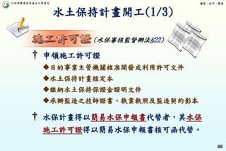 行政院農業委員會水土保持局 優質、效率、團隊
98
† 水保計畫得以簡易水保申報書代替者，其水保
施工許可證得以簡易水保申報書核可函代替。
水土保持計畫開工(1/3)
(水保審核監督辦法§22)
† 申領施工許可證
目的事業主管機關核准開發或利用許可文件
水土保持計畫核定本
繳納水土保持保證金證明文件
承辦監造之技師證書、執業執照及監造契約影本
 