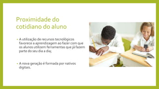 Proximidade do
cotidiano do aluno
• A utilização de recursos tecnológicos
favorece a aprendizagem ao fazer com que
os alunos utilizem ferramentas que já fazem
parte do seu dia a dia;
• A nova geração é formada por nativos
digitais.
 