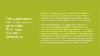 Adequação entre o
uso de celulares e o
objetivo dos
Parâmetros
Nacionais
Curriculares
Está nas primeiras páginas dos Parâmetros Curriculares
Nacionais (PCNs) que o objetivo final do Ensino Médio é
preparar o aluno para dar continuidade aos seus estudos,
ingressar no mercado de trabalho e exercer sua cidadania.
Em pesquisa realizada com 63 presidentes de grandes
empresas, publicada pela revistaVocê S/A, os mesmos
mencionaram que buscam jovens que saibam se comunicar
bem pela oralidade e pela escrita, tenham um bom raciocínio
lógico, saibam pesquisar, se relacionar bem, usar tecnologias,
administrar bem o tempo, preservar o meio ambiente e fazer
trabalho voluntário.Ou seja, muito mais do que pessoas com
conhecimento técnico, as empresas estão buscando pessoas
que tenham atitude, iniciativa, criatividade e resiliência.
 