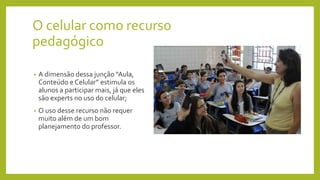 O celular como recurso
pedagógico
• A dimensão dessa junção “Aula,
Conteúdo e Celular” estimula os
alunos a participar mais, já que eles
são experts no uso do celular;
• O uso desse recurso não requer
muito além de um bom
planejamento do professor.
 
