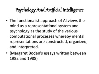 Psychology And Artificial Intelligence
• The functionalist approach of AI views the
mind as a representational system and
psychology as the study of the various
computational processes whereby mental
representations are constructed, organized,
and interpreted.
• (Margaret Boden's essays written between
1982 and 1988)
 