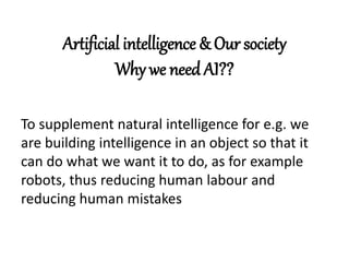 Artificial intelligence & Our society
Why we need AI??
To supplement natural intelligence for e.g. we
are building intelligence in an object so that it
can do what we want it to do, as for example
robots, thus reducing human labour and
reducing human mistakes
 