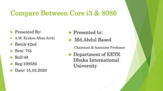 Compare Between Core i3 & 8086
 Presented By:
 A.M. Eyaken Afsan Archi
 Batch:42nd
 Sem: 7th
 Roll:48
 Reg:109582
 Date: 15.03.2020
 Presented to:
 Md.Abdul Based
Chairman & Associate Professor
 Department of EETE
Dhaka International
University
 