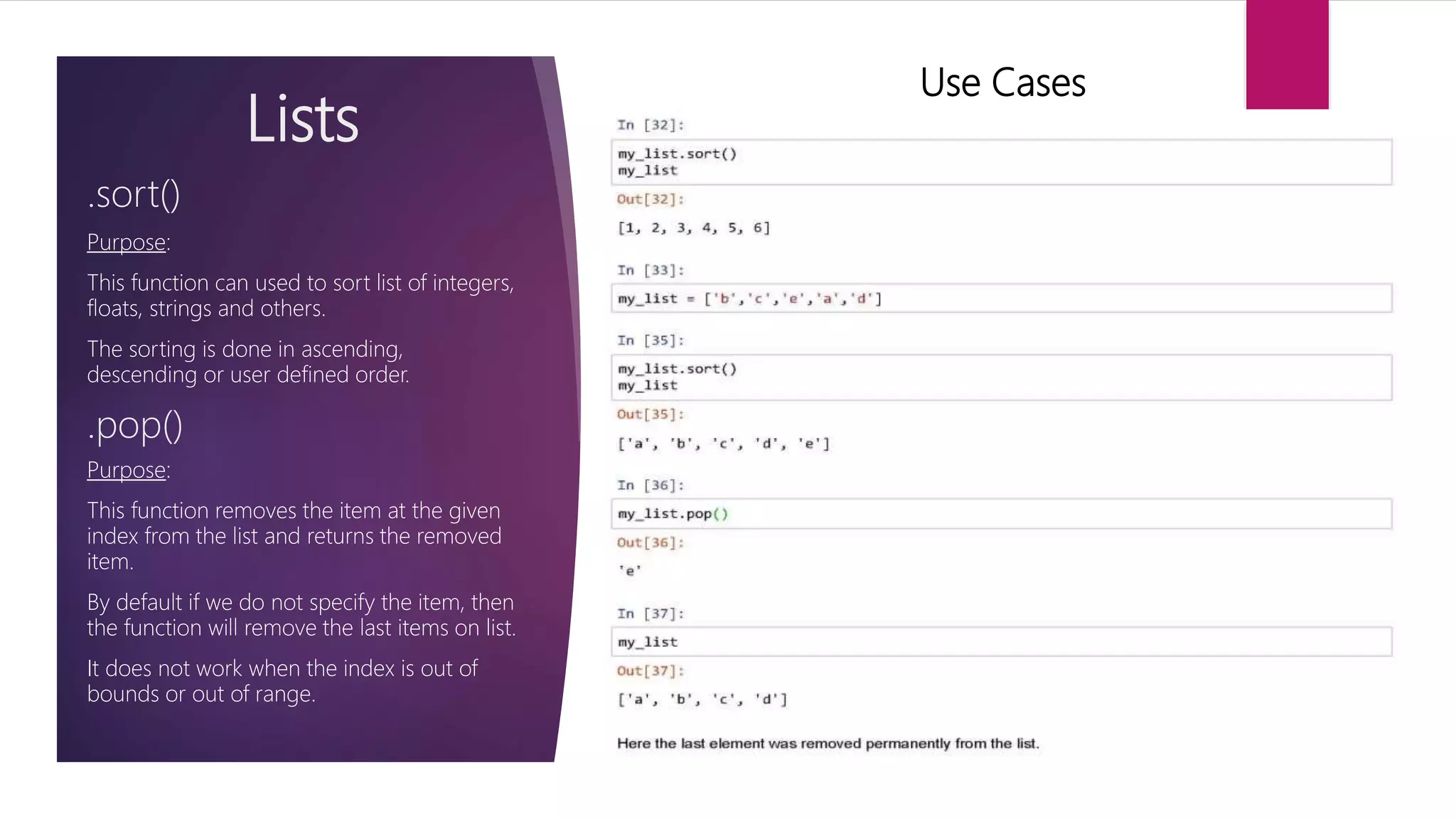 Lists Purpose: This function can used to sort list of integers, floats, strings and others. The sorting is done in ascending, descending or user defined order. .sort() Use Cases .pop() Purpose: This function removes the item at the given index from the list and returns the removed item. By default if we do not specify the item, then the function will remove the last items on list. It does not work when the index is out of bounds or out of range. 