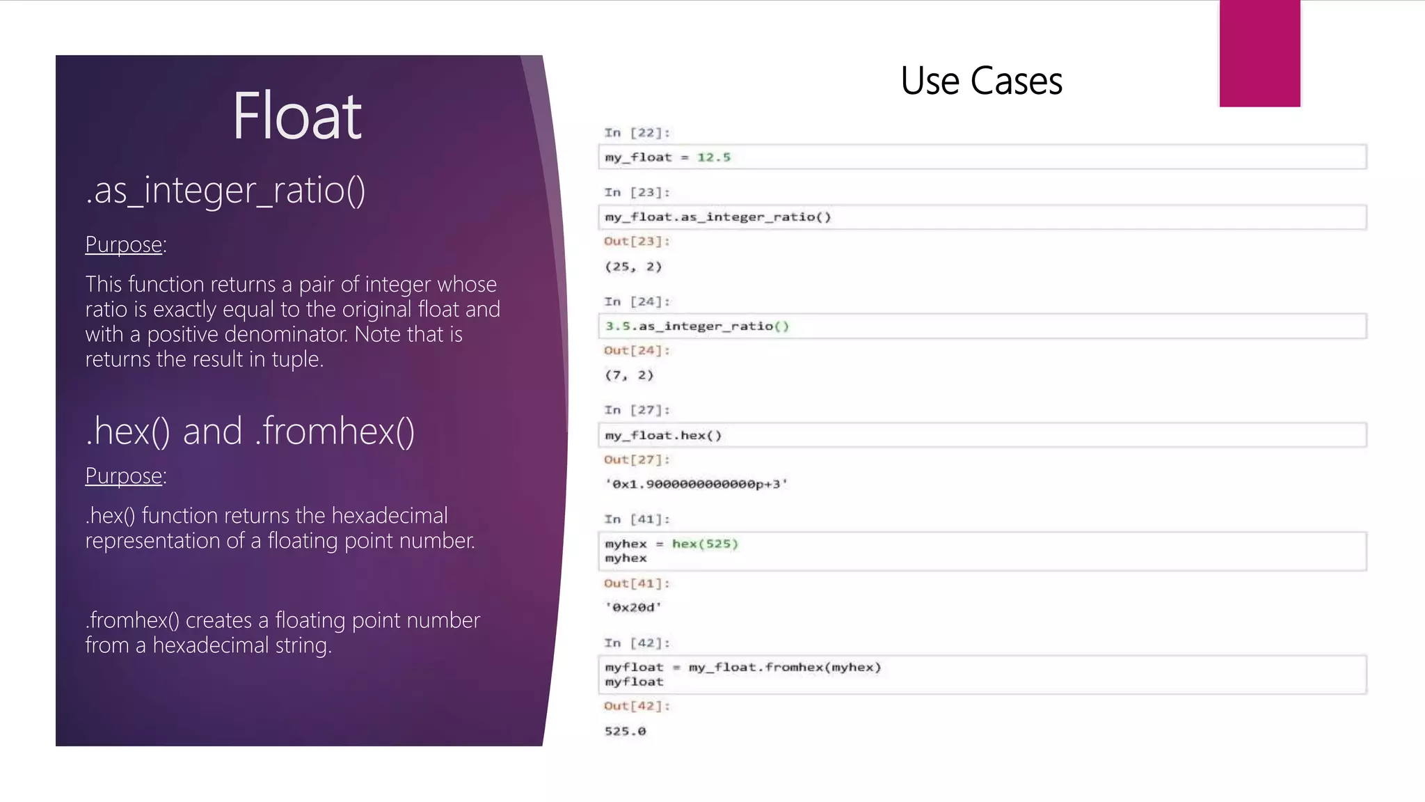 Float Purpose: This function returns a pair of integer whose ratio is exactly equal to the original float and with a positive denominator. Note that is returns the result in tuple. .as_integer_ratio() Use Cases .hex() and .fromhex() Purpose: .hex() function returns the hexadecimal representation of a floating point number. .fromhex() creates a floating point number from a hexadecimal string. 