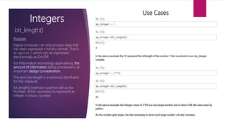 Integers
Purpose:
Digital computer can only process data that
has been expressed in binary format. That is
to say 0 or 1, which can be expressed
electronically as On/Off.
For Information technology applications, the
amount of information being processed is an
important design consideration.
The term bit-length is a technical shorthand
for this measure.
bit_length() method in python tell us the
Number of bits necessary to represent an
integer in binary number.
.bit_length()
Use Cases
 