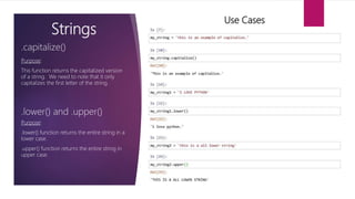 Strings
Purpose:
This function returns the capitalized version
of a string. We need to note that it only
capitalizes the first letter of the string.
.capitalize()
Use Cases
.lower() and .upper()
Purpose:
.lower() function returns the entire string in a
lower case.
.upper() function returns the entire string in
upper case.
 
