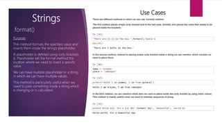 Strings
Purpose:
This method formats the specified value and
inserts them inside the string’s placeholder.
A placeholder is defined using curly brackets:
{}. Placeholder tell the format method the
location where we need to insert a specific
value.
We can have multiple placeholder in a string
in which we can have multiple values.
This method is particularly useful when we
need to pass something inside a string which
is changing or is calculated.
.format()
Use Cases
 