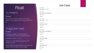 Float
Purpose:
This function checks whether the value
stored is an integer of not. Returns true if it
is.
.is_integer()
Use Cases
.imag() and .real()
Purpose:
Complex numbers are expressed as
combination of real and imaginary part.
Complex number = a + bi
Where ‘a’ is the real part and ‘bi’ is the
imaginary part.
Since floats are real numbers only, they will
always return 0 when using .imag().
.
 