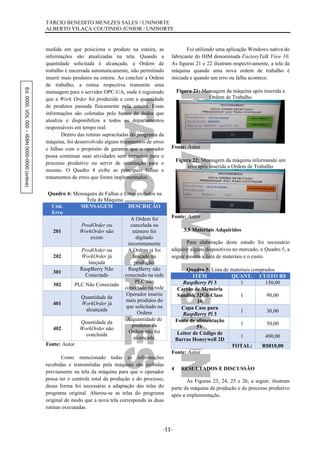 Ed.0000.VOL000–ISSN0000-0000(online) TÁRCIO BENEDITO MENEZES SALES / UNINORTE
ALBERTO VILAÇA COUTINHO JÚNIOR / UNINORTE
-11-
medida em que posiciona o produto na esteira, as
informações são atualizadas na tela. Quando a
quantidade solicitada é alcançada, a Ordem de
trabalho é encerrada automaticamente, não permitindo
inserir mais produtos na esteira. Ao concluir a Ordem
de trabalho, a rotina respectiva transmite uma
mensagem para o servidor OPC-UA, onde é registrado
que a Work Order foi produzida e com a quantidade
de produtos passada fisicamente pela esteira. Essas
informações são coletadas pelo banco de dados que
atualiza e disponibiliza a todos os departamentos
responsáveis em tempo real.
Dentro das rotinas supracitadas do programa da
máquina, foi desenvolvido alguns tratamentos de erros
e falhas com o propósito de garantir que o operador
possa continuar suas atividades sem impactos para o
processo produtivo ou servir de orientação para o
mesmo. O Quadro 4 exibe as principais falhas e
tratamentos de erros que foram implementados:
Quadro 4: Mensagens de Falhas e Erros exibidos na
Tela da Máquina
Cód.
Erro
MENSAGEM DESCRIÇÃO
201
ProdOrder ou
WorkOrder não
existe
A Ordem foi
cancelada ou
número foi
digitado
incorretamente
202
ProdOrder ou
WorkOrder já
lançada
A Ordem já foi
lançado na
produção.
301
RaspBerry Não
Conectado
RaspBerry não
conectado na rede
302 PLC Não Conectado
PLC não
conectado na rede
401
Quantidade da
WorkOrder já
alcançada
Operador inseriu
mais produtos do
que solicitado na
Ordem
402
Quantidade da
WorkOrder não
concluída
A quantidade de
produtos da
Ordem não foi
alcançada.
Fonte: Autor
Como mencionado todas as informações
recebidas e transmitidas pela máquina são exibidas
previamente na tela da máquina para que o operador
possa ter o controle total da produção e do processo,
dessa forma foi necessário a adaptação das telas do
programa original. Alterou-se as telas do programa
original de modo que a nova tela corresponda as duas
rotinas executadas.
Foi utilizado uma aplicação Windows nativa do
fabricante do IHM denominada FactoryTalk View 10.
As figuras 21 e 22 ilustram respectivamente, a tela da
máquina quando uma nova ordem de trabalho é
iniciada e quando um erro ou falha acontece.
Figura 21: Mensagem da máquina após inserida a
Ordem de Trabalho
Fonte: Autor
Figura 22: Mensagem da máquina informando um
erro após inserida a Ordem de Trabalho
Fonte: Autor
3.5 Materiais Adquiridos
Para elaboração deste estudo foi necessário
adquirir alguns dispositivos no mercado, o Quadro 5, a
seguir mostra a lista de materiais e o custo.
Quadro 5: Lista de materiais comprados
ITEM QUANT. CUSTO R$
RaspBerry Pi 3 1 150,00
Cartão de Memória
Sandisk 32Gb Class
10
1 90,00
Capa Case para
RaspBerry Pi 3
1 30,00
Fonte de alimentação
5V
1 50,00
Leitor de Código de
Barras Honeywell 2D
1 490,00
TOTAL: R$810,00
Fonte: Autor
4 RESULTADOS E DISCUSSÃO
As Figuras 23, 24, 25 e 26, a seguir, ilustram
parte da máquina de produção e do processo produtivo
após a implementação.
 