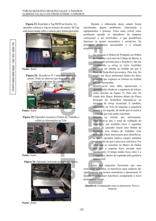 Ed.0000.VOL000–ISSN0000-0000(online) TÁRCIO BENEDITO MENEZES SALES / UNINORTE
ALBERTO VILAÇA COUTINHO JÚNIOR / UNINORTE
-12-
Figura 23: Inserindo a Tag RFID na Esteira: A)
operador colocou a Tag no começo da esteira. B) Tag
está posicionada sobre a antena para leitura/gravação.
Fonte: Autor
Figura 24: RaspBerry Pi 3 instalado abaixo da
esteira. Pode-se observar que dispositivo está
conectado por meio do cabo de rede.
Fonte: Autor
Figura 25: Operador escaneia a Ordem de Trabalho e
valida as informações na Tela.
Fonte: Autor
Figura 26: Operador inserindo produtos na esteira.
Fonte: Autor
Durante a elaboração desse estudo foram
encontrados alguns problemas, relacionado a
equipamentos e pessoas. Ficou mais visível esses
problemas quando os operadores da máquina
começaram a ser envolvidos, o que possibilitou
fazermos os ajustes necessários e corrigi-los. Os
principais problemas encontrados e a solução
propostas foram:
o Ao escanear a Ordem de Produção ou Ordem
de Trabalho via Leitor de Código de Barras, a
informação enviada para o RaspBerry não era
reconhecida, a string (o texto recebido)
precisava ser tratada na medida em que o
fluxo do Node-Red processava. Para isto, foi
criado um fluxo preliminar dentro do fluxo
principal que organiza as leituras na medida
que são escaneadas.
o Identificou-se uma falha operacional, o
operador não obedecia a sequência de leitura,
como descrito na Figura 15. Para isto, foi
criado dois fluxos distintos dentro do Fluxo
Principal do Node-Red baseando-se no
tamanho da string escaneada. E também,
adicionado na Tela da máquina a sequência
correta a ser seguida, de modo que só aceite a
leitura do que está sendo solicitado.
o Demora no retorno das informações.
Identificou-se que o sinal de validação do
RaspBerry era recebido cerca 5 segundos
depois do operador inserir uma Ordem de
Produção e/ou Ordem de Trabalho. Este
problema é bem interessante pois identificou-
se que o operador tentava sempre trabalhar
mais rápido do que o processo solicitava. Foi
otimizado as consultas no Banco de Dados
para que a resposta fosse enviada mais
rapidamente. O tempo médio ficou entre 1 a
2 segundos, dentro do esperado pela gerência
operacional.
Além dos requisitos funcionais que essa
otimização concedeu, os benefícios para empresa são
significativos, em termos monetários e operacional. O
Quadro 6 exibe esses benefícios comparando o novo
processo e o antigo.
Quadro 6: Comparação entre os processos: Novo e
Anterior
A B
 