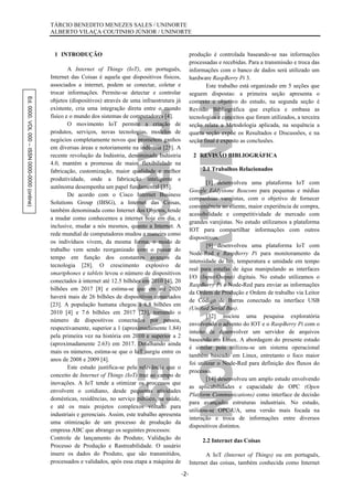 Ed.0000.VOL000–ISSN0000-0000(online) TÁRCIO BENEDITO MENEZES SALES / UNINORTE
ALBERTO VILAÇA COUTINHO JÚNIOR / UNINORTE
-2-
1 INTRODUÇÃO
A Internet of Things (IoT), em português,
Internet das Coisas é aquela que dispositivos físicos,
associados a internet, podem se conectar, coletar e
trocar informações. Permite-se detectar e controlar
objetos (dispositivos) através de uma infraestrutura já
existente, cria uma integração direta entre o mundo
físico e o mundo dos sistemas de computadores [4].
O movimento IoT permite a criação de
produtos, serviços, novas tecnologias, modelos de
negócios completamente novos que prometem ganhos
em diversas áreas e notoriamente na indústria [25]. A
recente revolução da Indústria, denominada Indústria
4.0, mantém a promessa de maior flexibilidade na
fabricação, customização, maior qualidade e melhor
produtividade, onde a fabricação inteligente e
autônoma desempenha um papel fundamental [33].
De acordo com o Cisco Internet Business
Solutions Group (IBSG), a Internet das Coisas,
também denominada como Internet dos Objetos, tende
a mudar como conhecemos a internet hoje em dia, e
inclusive, mudar a nós mesmos, quanto a Internet. A
rede mundial de computadores mudou a maneira como
os indivíduos vivem, da mesma forma, o modo de
trabalho vem sendo reorganizado com o passar do
tempo em função dos constantes avanços da
tecnologia [28]. O crescimento explosivo de
smartphones e tablets levou o número de dispositivos
conectados à internet até 12.5 bilhões em 2010 [4], 20
bilhões em 2017 [8] e estima-se que em até 2020
haverá mais de 26 bilhões de dispositivos conectados
[23]. A população humana chegou à 6.8 bilhões em
2010 [4] e 7.6 bilhões em 2017 [23], tornando o
número de dispositivos conectados por pessoa,
respectivamente, superior a 1 (aproximadamente 1.84)
pela primeira vez na história em 2010 e superior a 2
(aproximadamente 2.63) em 2017. Detalhando ainda
mais os números, estima-se que o IoT surgiu entre os
anos de 2008 e 2009 [4].
Este estudo justifica-se pela relevância que o
conceito de Internet of Things (IoT) traz ao campo de
inovações. A IoT tende a otimizar os processos que
envolvem o cotidiano, desde pequenas atividades
domésticas, residências, no serviço público, na saúde,
e até os mais projetos complexos voltado para
industriais e gerenciais. Assim, este trabalho apresenta
uma otimização de um processo de produção da
empresa ABC que abrange os seguintes processos:
Controle de lançamento do Produto; Validação do
Processo de Produção e Rastreabilidade. O usuário
insere os dados do Produto, que são transmitidos,
processados e validados, após essa etapa a máquina de
produção é controlada baseando-se nas informações
processadas e recebidas. Para a transmissão e troca das
informações com o banco de dados será utilizado um
hardware RaspBerry Pi 3.
Este trabalho está organizado em 5 seções que
seguem dispostas: a primeira seção apresenta o
contexto e objetivo do estudo, na segunda seção é
Revisão Bibliográfica que explica e embasa as
tecnologias e conceitos que foram utilizados, a terceira
seção relata a Metodologia aplicada, na sequência a
quarta seção expõe os Resultados e Discussões, e na
seção final é exposto as conclusões.
2 REVISÃO BIBLIOGRÁFICA
2.1 Trabalhos Relacionados
[1] desenvolveu uma plataforma IoT com
Google Eddystone Beacons para pequenas e médias
companhias varejistas, com o objetivo de fornecer
conveniência ao cliente, maior experiência de compra,
acessibilidade e competitividade de mercado com
grandes varejistas. No estudo utilizamos a plataforma
IOT para compartilhar informações com outros
dispositivos.
[9] desenvolveu uma plataforma IoT com
Node-Red e RaspBerry Pi para monitoramento da
intensidade de luz, temperatura e umidade em tempo
real para estufas de água manipulando as interfaces
I/O (Input/Output) digitais. No estudo utilizamos o
RaspBerry Pi e Node-Red para enviar as informações
da Ordem de Produção e Ordem de trabalho via Leitor
de Código de Barras conectado na interface USB
(Unified Serial Bus).
[32] iniciou uma pesquisa exploratória
envolvendo o advento do IOT e o RaspBerry Pi com o
intuito de desenvolver um servidor de arquivos
baseando em Linux. A abordagem do presente estudo
é similar pois utilizou-se um sistema operacional
também baseado em Linux, entretanto o foco maior
foi utilizar o Node-Red para definição dos fluxos do
processo.
[14] desenvolveu um amplo estudo envolvendo
as aplicabilidades e capacidade do OPC (Open
Platform Communications) como interface de decisão
para avançadas estruturas industriais. No estudo,
utilizou-se OPC-UA, uma versão mais focada na
interação e troca de informações entre diversos
dispositivos distintos.
2.2 Internet das Coisas
A IoT (Internet of Things) ou em português,
Internet das coisas, também conhecida como Internet
 