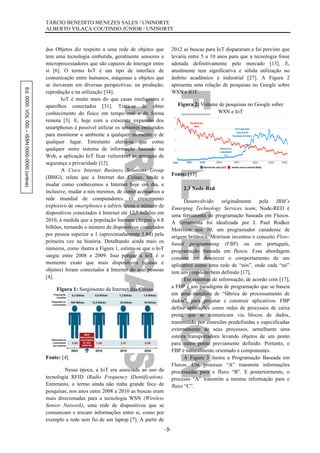 Ed.0000.VOL000–ISSN0000-0000(online) TÁRCIO BENEDITO MENEZES SALES / UNINORTE
ALBERTO VILAÇA COUTINHO JÚNIOR / UNINORTE
-3-
dos Objetos diz respeito a uma rede de objetos que
tem uma tecnologia embutida, geralmente sensores e
microprocessadores que são capazes de interagir entre
si [6]. O termo IoT é um tipo de interface de
comunicação entre humanos, máquinas e objetos que
se inovaram em diversas perspectivas: na produção,
reprodução e na utilização [34].
IoT é muito mais do que casas inteligentes e
aparelhos conectados [31]. Trata-se de obter
conhecimento do físico em tempo real e de forma
remota [3]. E, hoje com a crescente expansão dos
smartphones é possível utilizar os sensores embutidos
para monitorar o ambiente a qualquer momento e de
qualquer lugar. Entretanto alerta-se que como
qualquer outro sistema de informação baseado na
Web, a aplicação IoT ficar vulnerável as ameaças de
segurança e privacidade [12].
A Cisco Internet Business Solutions Group
(IBSG), relata que a Internet das Coisas, tende a
mudar como conhecemos a Internet hoje em dia, e
inclusive, mudar a nós mesmos, de como acessamos a
rede mundial de computadores. O crescimento
explosivo de smartphones e tablets levou o número de
dispositivos conectados à Internet até 12,5 bilhões em
2010, à medida que a população humana chegou a 6.8
bilhões, tornando o número de dispositivos conectados
por pessoa superior a 1 (aproximadamente 1.84) pela
primeira vez na história. Detalhando ainda mais os
números, como ilustra a Figura 1, estima-se que o IoT
surgiu entre 2008 e 2009. Isso porque a IoT é o
momento exato que mais dispositivos (coisas e
objetos) foram conectados à Internet do que pessoas
[4].
Figura 1: Surgimento da Internet das Coisas
Fonte: [4]
Nessa época, a IoT era associada ao uso da
tecnologia RFID (Radio Frequency IDentification).
Entretanto, o termo ainda não tinha grande foco de
pesquisas, nos anos entre 2008 a 2010 as buscas eram
mais direcionadas para a tecnologia WSN (Wireless
Sensor Network), uma rede de dispositivos que se
comunicam e trocam informações entre si, como por
exemplo a rede sem fio de um laptop [7]. A partir de
2012 as buscas para IoT dispararam e foi previsto que
levaria entre 5 a 10 anos para que a tecnologia fosse
adotada definitivamente pelo mercado [13]. E,
atualmente tem significativa e sólida utilização no
âmbito acadêmico e industrial [27]. A Figura 2
apresenta uma relação de pesquisas no Google sobre
WSN e IOT.
Figura 2: Volume de pesquisas no Google sobre
WSN e IoT
Fonte: [13]
2.3 Node-Red
Desenvolvido originalmente pela IBM’s
Emerging Technology Services team, Node-RED é
uma ferramenta de programação baseada em Fluxos.
A ferramenta foi idealizada por J. Paul Rodker
Morrison nos 70, um programador canadense de
origem britânica. Morrison inventou o conceito Flow-
based programming (FBP) ou em português,
programação baseada em fluxos. Essa abordagem
consiste em descrever o comportamento de um
aplicativo como uma rede de “nós”, onde cada “nó”
tem um propósito bem definido [17].
Em sistemas de informação, de acordo com [17],
a FBP é um paradigma de programação que se baseia
em uma metáfora de “fábrica de processamento de
dados”, para projetar e construir aplicativos. FBP
define aplicações como redes de processos de caixa
preta, que se comunicam via blocos de dados,
transmitido por conexões predefinidas e especificadas
externamente de seus processos, semelhante uma
esteira transportadora levando objetos de um ponto
para outro ponto previamente definido. Portanto, o
FBP é naturalmente orientado a componentes.
A Figura 3 ilustra a Programação Baseada em
Fluxos. Um processo “A” transmite informações
processadas para o fluxo “B”. E posteriormente, o
processo “A” transmite a mesma informação para o
fluxo “C”.
 