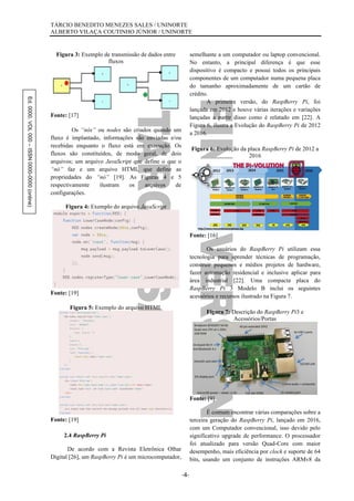 Ed.0000.VOL000–ISSN0000-0000(online) TÁRCIO BENEDITO MENEZES SALES / UNINORTE
ALBERTO VILAÇA COUTINHO JÚNIOR / UNINORTE
-4-
Figura 3: Exemplo de transmissão de dados entre
fluxos
Fonte: [17]
Os “nós” ou nodes são criados quando um
fluxo é implantado, informações são enviadas e/ou
recebidas enquanto o fluxo está em execução. Os
fluxos são constituídos, de modo geral, de dois
arquivos; um arquivo JavaScript que define o que o
“nó” faz e um arquivo HTML que define as
propriedades do “nó” [19]. As Figuras 4 e 5
respectivamente ilustram os arquivos de
configurações.
Figura 4: Exemplo do arquivo JavaScript
Fonte: [19]
Figura 5: Exemplo do arquivo HTML
Fonte: [19]
2.4 RaspBerry Pi
De acordo com a Revista Eletrônica Olhar
Digital [26], um RaspBerry Pi é um microcomputador,
semelhante a um computador ou laptop convencional.
No entanto, a principal diferença é que esse
dispositivo é compacto e possui todos os principais
componentes de um computador numa pequena placa
do tamanho aproximadamente de um cartão de
crédito.
A primeira versão, do RaspBerry Pi, foi
lançada em 2012 e houve várias iterações e variações
lançadas a partir disso como é relatado em [22]. A
Figura 6, ilustra a Evolução do RaspBerry Pi de 2012
a 2016.
Figura 6: Evolução da placa RaspBerry Pi de 2012 a
2016
Fonte: [16]
Os usuários do RaspBerry Pi utilizam essa
tecnologia para aprender técnicas de programação,
construir pequenos e médios projetos de hardware,
fazer automação residencial e inclusive aplicar para
área industrial [22]. Uma compacta placa do
RaspBerry Pi 3 Modelo B inclui os seguintes
acessórios e recursos ilustrado na Figura 7.
Figura 7: Descrição do RaspBerry Pi3 e
Acessórios/Portas
Fonte: [9]
É comum encontrar várias comparações sobre a
terceira geração do RaspBerry Pi, lançado em 2016,
com um Computador convencional, isso devido pelo
significativo upgrade de performance. O processador
foi atualizado para versão Quad-Core com maior
desempenho, mais eficiência por clock e suporte de 64
bits, usando um conjunto de instruções ARMv8 da
 